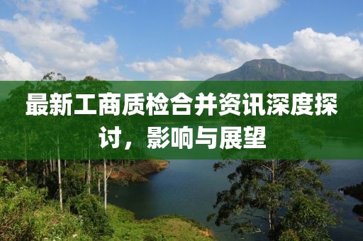 最新工商质检合并资讯深度探讨，影响与展望