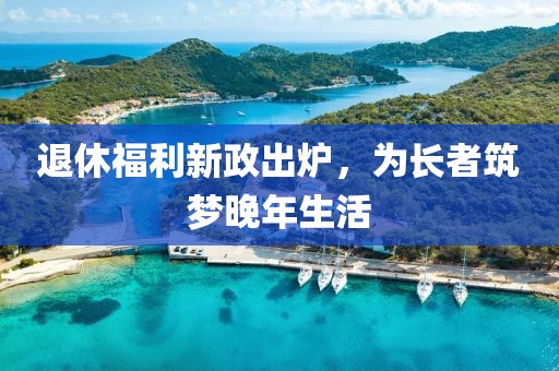 退休福利新政出炉，为长者筑梦晚年生活
