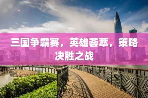 三国争霸赛，英雄荟萃，策略决胜之战