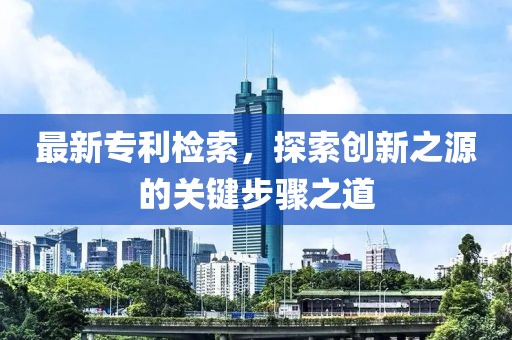 最新专利检索，探索创新之源的关键步骤之道