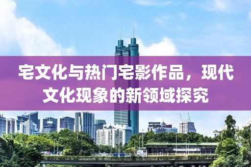 宅文化与热门宅影作品，现代文化现象的新领域探究