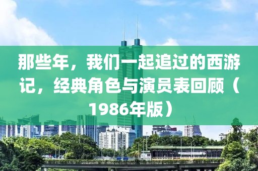 那些年，我们一起追过的西游记，经典角色与演员表回顾（1986年版）
