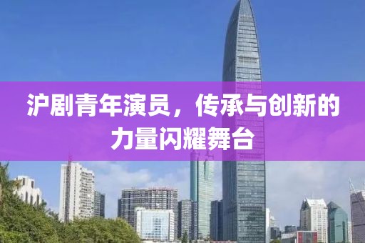 沪剧青年演员，传承与创新的力量闪耀舞台