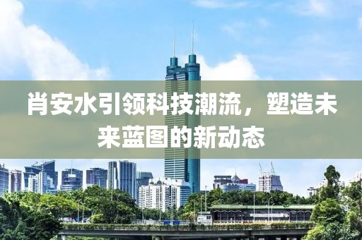 肖安水引领科技潮流，塑造未来蓝图的新动态