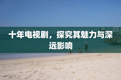 十年电视剧，探究其魅力与深远影响