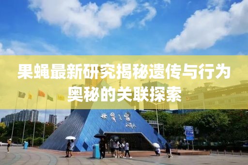 果蝇最新研究揭秘遗传与行为奥秘的关联探索