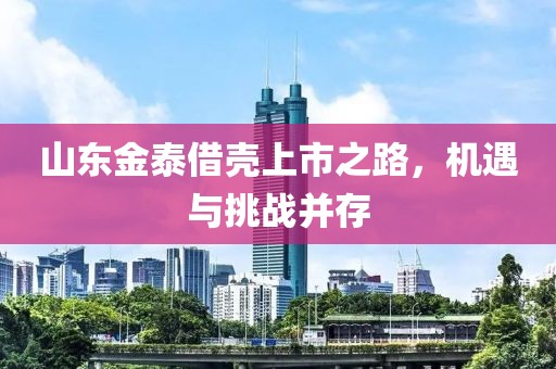 山东金泰借壳上市之路，机遇与挑战并存