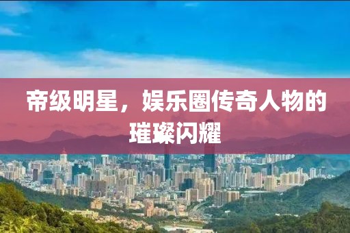 帝级明星，娱乐圈传奇人物的璀璨闪耀