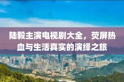 陆毅主演电视剧大全，荧屏热血与生活真实的演绎之旅