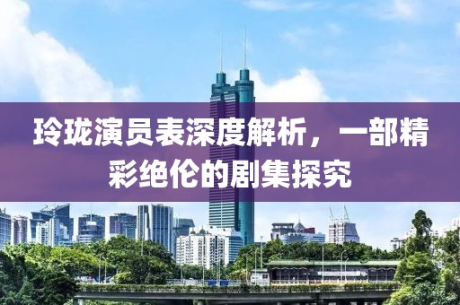 玲珑演员表深度解析，一部精彩绝伦的剧集探究