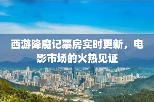 西游降魔记票房实时更新，电影市场的火热见证