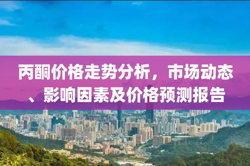 丙酮价格走势分析，市场动态、影响因素及价格预测报告