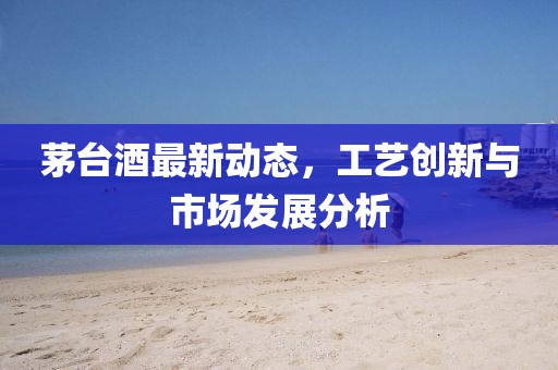 茅台酒最新动态，工艺创新与市场发展分析