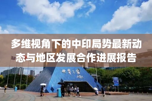 多维视角下的中印局势最新动态与地区发展合作进展报告