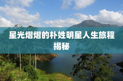 星光熠熠的朴姓明星人生旅程揭秘