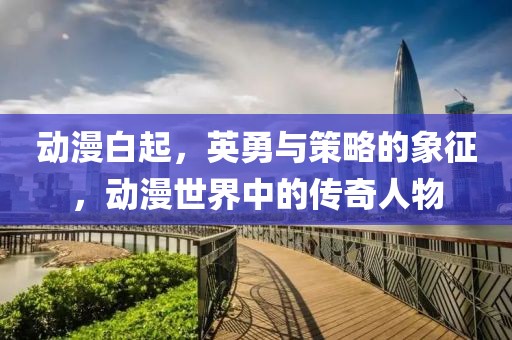 动漫白起，英勇与策略的象征，动漫世界中的传奇人物