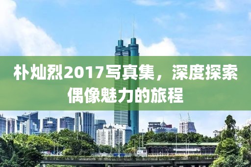 朴灿烈2017写真集，深度探索偶像魅力的旅程