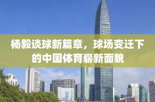 杨毅谈球新篇章，球场变迁下的中国体育崭新面貌