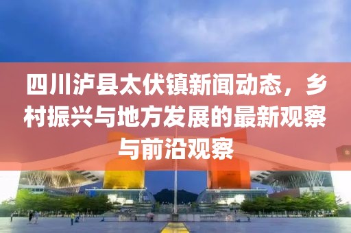 四川泸县太伏镇新闻动态，乡村振兴与地方发展的最新观察与前沿观察