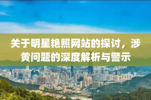 关于明星艳照网站的探讨，涉黄问题的深度解析与警示