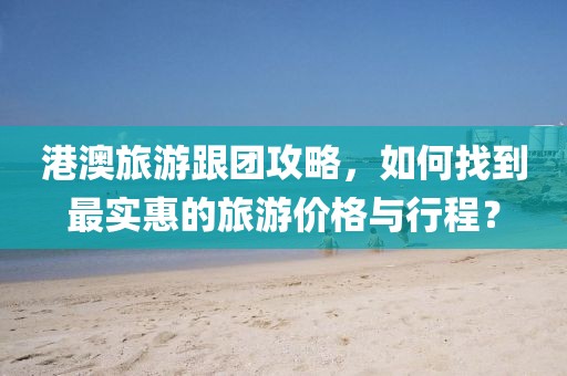 港澳旅游跟团攻略，如何找到最实惠的旅游价格与行程？