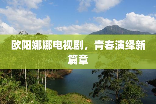 欧阳娜娜电视剧，青春演绎新篇章