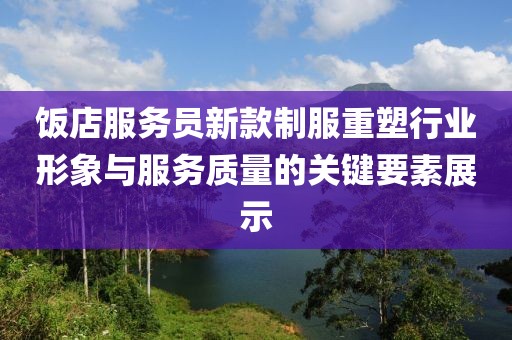饭店服务员新款制服重塑行业形象与服务质量的关键要素展示