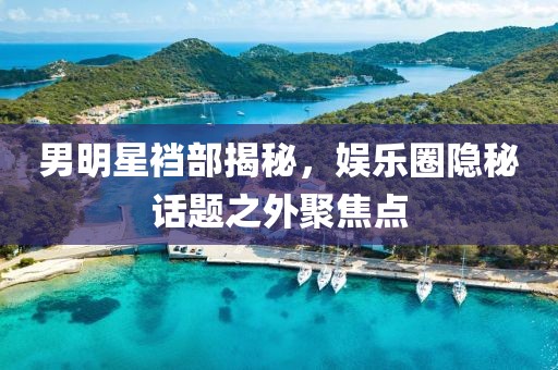 男明星裆部揭秘，娱乐圈隐秘话题之外聚焦点