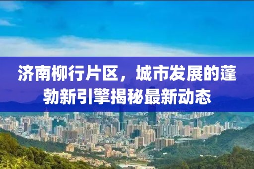 济南柳行片区，城市发展的蓬勃新引擎揭秘最新动态