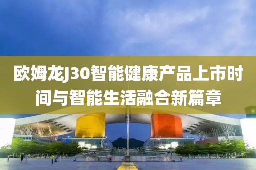 欧姆龙J30智能健康产品上市时间与智能生活融合新篇章