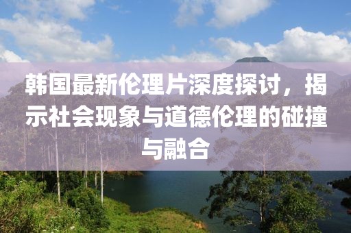 韩国最新伦理片深度探讨，揭示社会现象与道德伦理的碰撞与融合