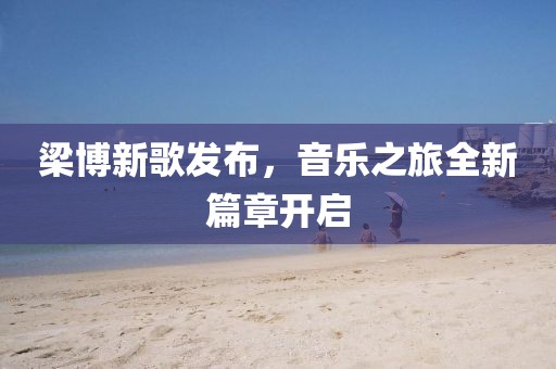 梁博新歌发布，音乐之旅全新篇章开启