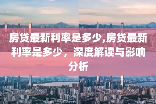 房贷最新利率是多少,房贷最新利率是多少，深度解读与影响分析