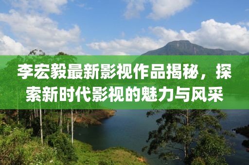 李宏毅最新影视作品揭秘，探索新时代影视的魅力与风采