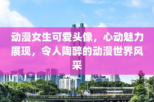 动漫女生可爱头像，心动魅力展现，令人陶醉的动漫世界风采