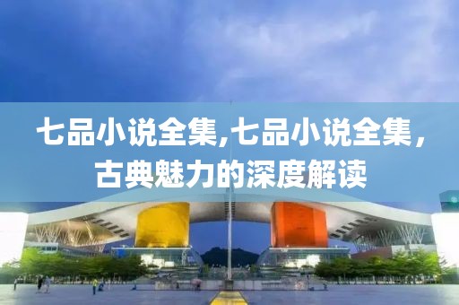 七品小说全集,七品小说全集，古典魅力的深度解读