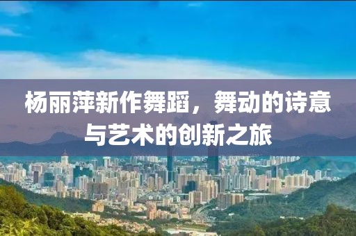 杨丽萍新作舞蹈，舞动的诗意与艺术的创新之旅