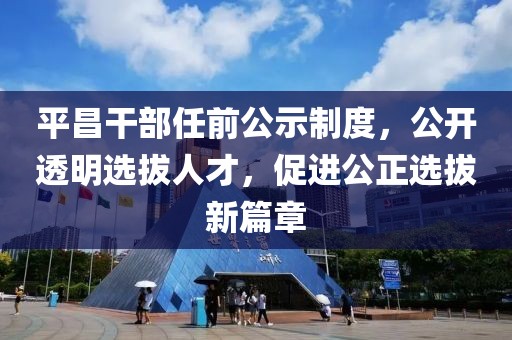平昌干部任前公示制度，公开透明选拔人才，促进公正选拔新篇章