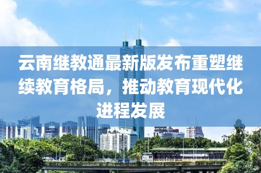 云南继教通最新版发布重塑继续教育格局，推动教育现代化进程发展