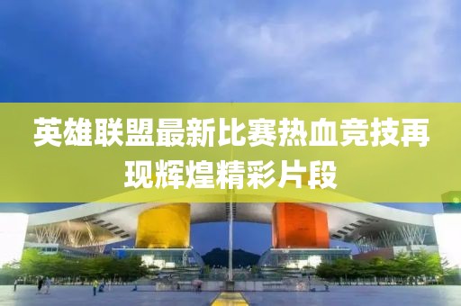 英雄联盟最新比赛热血竞技再现辉煌精彩片段