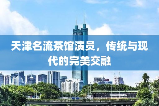 天津名流茶馆演员，传统与现代的完美交融