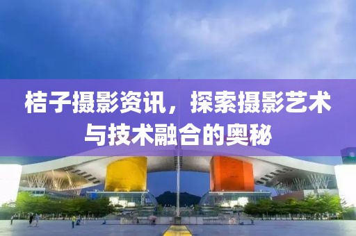 桔子摄影资讯，探索摄影艺术与技术融合的奥秘