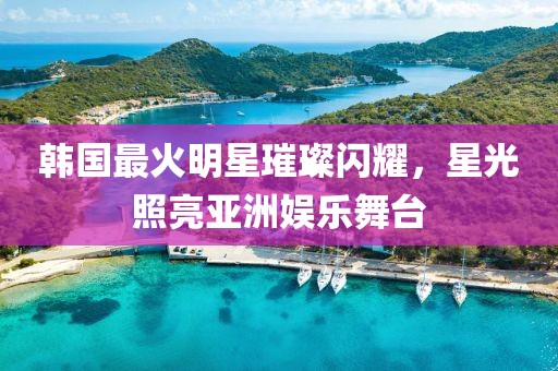 韩国最火明星璀璨闪耀，星光照亮亚洲娱乐舞台