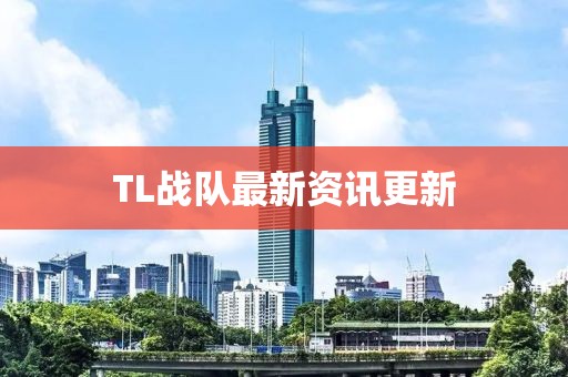 TL战队最新资讯更新