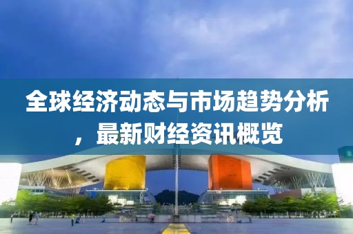 全球经济动态与市场趋势分析，最新财经资讯概览