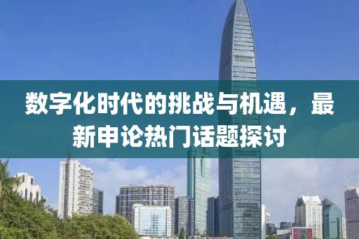 数字化时代的挑战与机遇，最新申论热门话题探讨