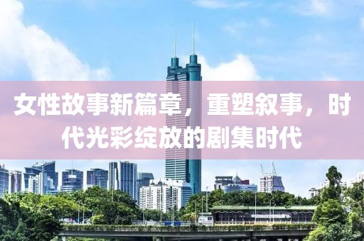 女性故事新篇章，重塑叙事，时代光彩绽放的剧集时代