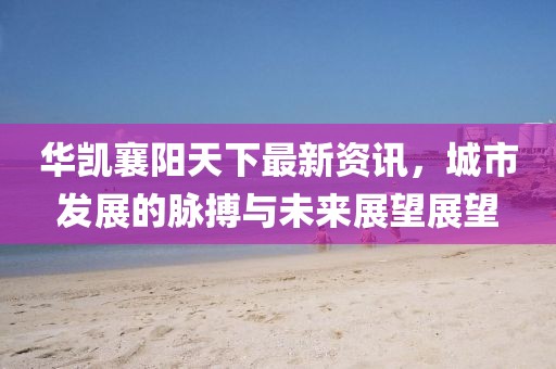 华凯襄阳天下最新资讯，城市发展的脉搏与未来展望展望