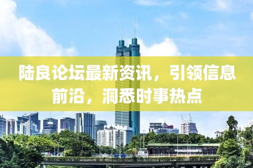 陆良论坛最新资讯，引领信息前沿，洞悉时事热点
