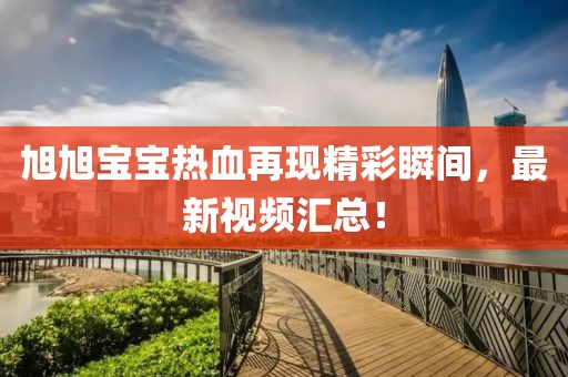 旭旭宝宝热血再现精彩瞬间，最新视频汇总！